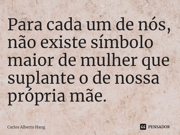 ⁠Para cada um de nós, não existe símbolo maior de mulher que suplante o de nossa própria mãe.... Frase de Carlos Alberto Hang.