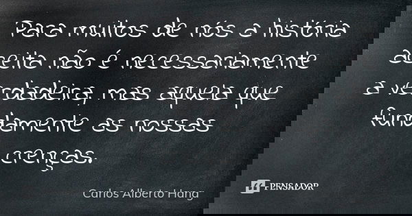 Para muitos de nós a história aceita não é necessariamente a verdadeira, mas aquela que fundamente as nossas crenças.... Frase de Carlos Alberto Hang.