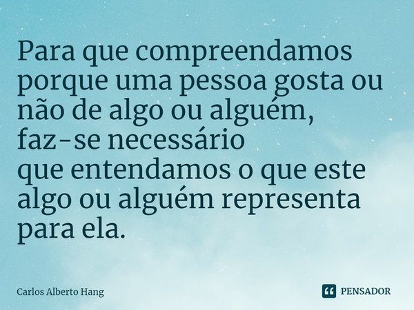 ⁠Para que compreendamos porque uma pessoa gosta ou não de algo ou alguém, faz-se necessário que entendamos o que este algo ou alguém representa para ela.... Frase de Carlos Alberto Hang.