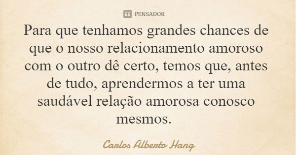 Para que tenhamos grandes chances de que o nosso relacionamento amoroso com o outro dê certo, temos que, antes de tudo, aprendermos a ter uma saudável relação a... Frase de Carlos Alberto Hang.