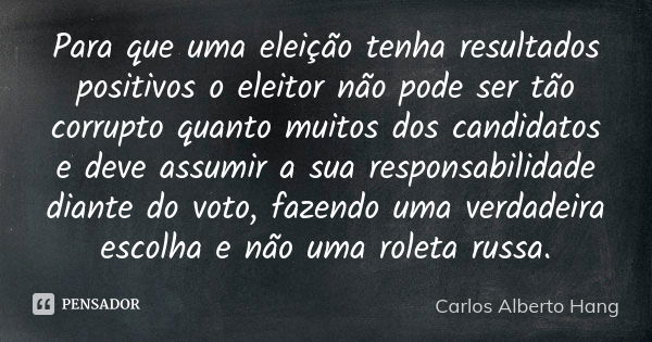 Para que uma eleição tenha resultados positivos o eleitor não pode ser tão corrupto quanto muitos dos candidatos e deve assumir a sua responsabilidade diante do... Frase de Carlos Alberto Hang.