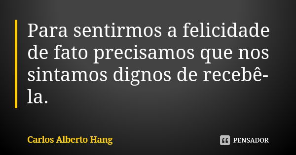 Para sentirmos a felicidade de fato precisamos que nos sintamos dignos de recebê-la.... Frase de Carlos Alberto Hang.