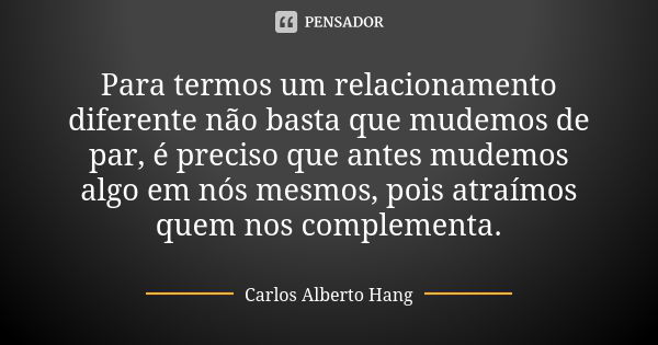 Para termos um relacionamento diferente não basta que mudemos de par, é preciso que antes mudemos algo em nós mesmos, pois atraímos quem nos complementa.... Frase de Carlos Alberto Hang.