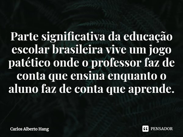 ⁠Parte significativa da educação escolar brasileira vive um jogo patético onde o professor faz de conta que ensina enquanto o aluno faz de conta que aprende.... Frase de Carlos Alberto Hang.