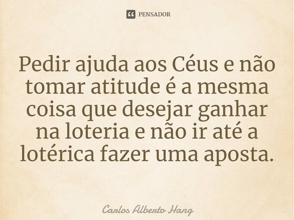 ⁠Pedir ajuda aos Céus e não tomar atitude é a mesma coisa que desejar ganhar na loteria e não ir até a lotérica fazer uma aposta.... Frase de Carlos Alberto Hang.