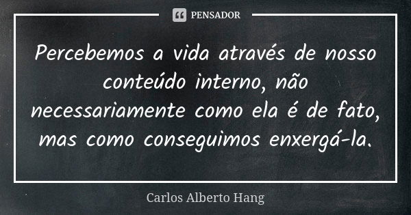 Percebemos a vida através de nosso conteúdo interno, não necessariamente como ela é de fato, mas como conseguimos enxergá-la.... Frase de Carlos Alberto Hang.