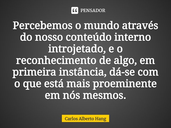 ⁠Percebemos o mundo através do nosso conteúdo interno introjetado, e o reconhecimento de algo, em primeira instância, dá-se com o que está mais proeminente em n... Frase de Carlos Alberto Hang.
