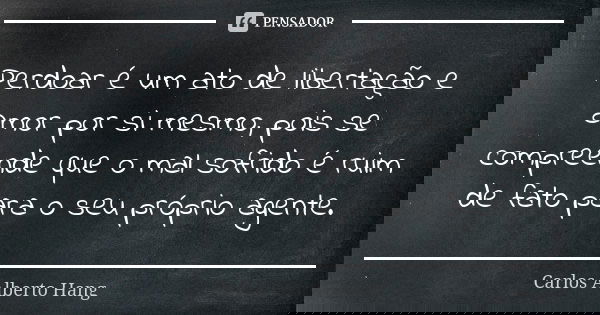 Perdoar é um ato de libertação e amor por si mesmo, pois se compreende que o mal sofrido é ruim de fato para o seu próprio agente.... Frase de Carlos Alberto Hang.