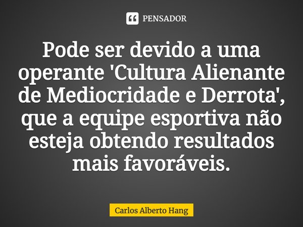 ⁠Pode ser devido a uma operante 'Cultura Alienante de Mediocridade e Derrota', que a equipe esportiva não esteja obtendo resultados mais favoráveis.... Frase de Carlos Alberto Hang.