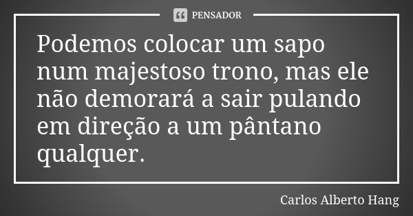 Podemos colocar um sapo num majestoso trono, mas ele não demorará a sair pulando em direção a um pântano qualquer.... Frase de Carlos Alberto Hang.