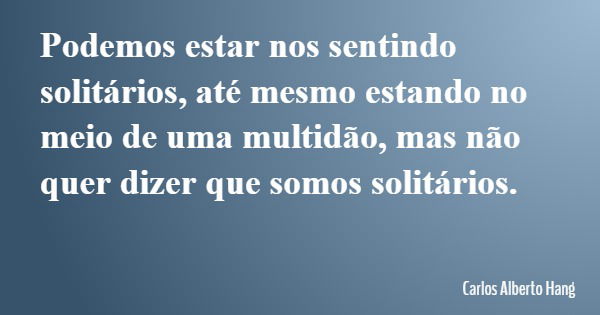 Podemos estar nos sentindo solitários, até mesmo estando no meio de uma multidão, mas não quer dizer que somos solitários.... Frase de Carlos Alberto Hang.