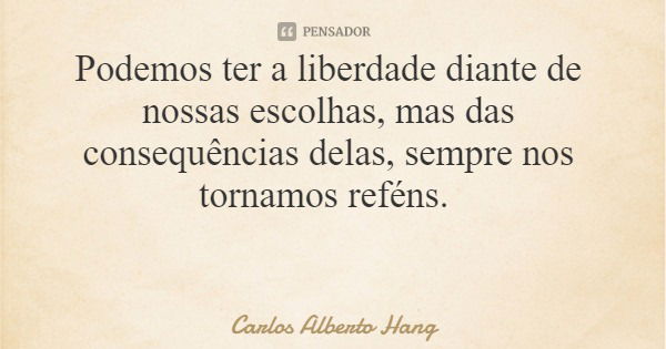 Podemos ter a liberdade diante de nossas escolhas, mas das consequências delas, sempre nos tornamos reféns.... Frase de Carlos Alberto Hang.