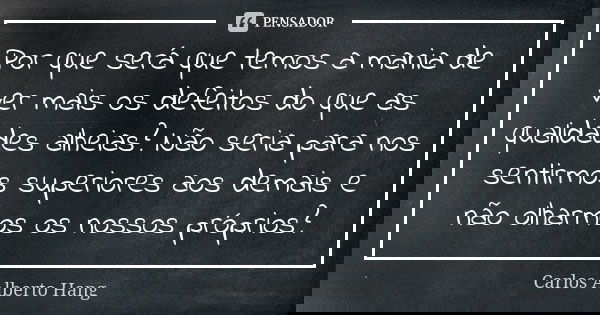 Por que será que temos a mania de ver mais os defeitos do que as qualidades alheias? Não seria para nos sentirmos superiores aos demais e não olharmos os nossos... Frase de Carlos Alberto Hang.