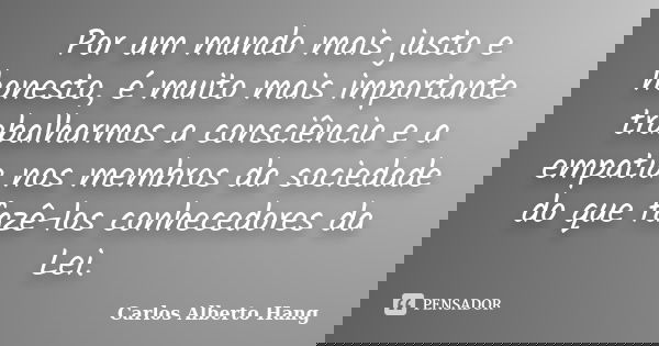 Por um mundo mais justo e honesto, é muito mais importante trabalharmos a consciência e a empatia nos membros da sociedade do que fazê-los conhecedores da Lei.... Frase de Carlos Alberto Hang.