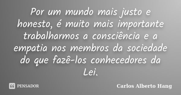 Por um mundo mais justo e honesto, é muito mais importante trabalharmos a consciência e a empatia nos membros da sociedade do que fazê-los conhecedores da Lei.... Frase de Carlos Alberto Hang.