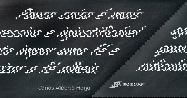 Pouca coisa é mais agressiva e injustificável quanto impor uma fé e ridicularizar a fé alheia.... Frase de Carlos Alberto Hang.