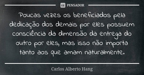 Poucas vezes os beneficiados pela dedicação dos demais por eles possuem consciência da dimensão da entrega do outro por eles, mas isso não importa tanto aos que... Frase de Carlos Alberto Hang.