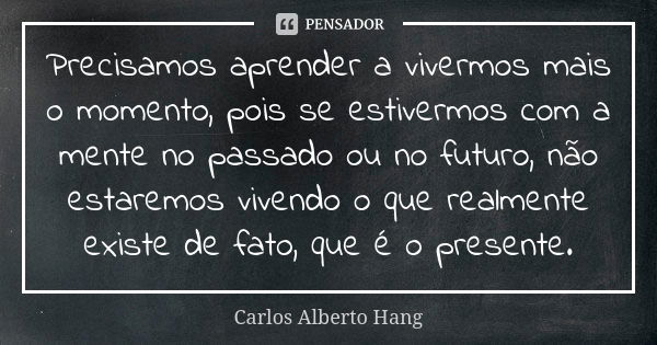 Precisamos aprender a vivermos mais o momento, pois se estivermos com a mente no passado ou no futuro, não estaremos vivendo o que realmente existe de fato, que... Frase de Carlos Alberto Hang.