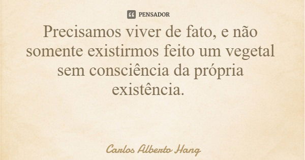 Precisamos viver de fato, e não somente existirmos feito um vegetal sem consciência da própria existência.... Frase de Carlos Alberto Hang.