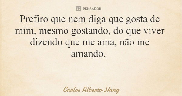 Prefiro que nem diga que gosta de mim, mesmo gostando, do que viver dizendo que me ama, não me amando.... Frase de Carlos Alberto Hang.