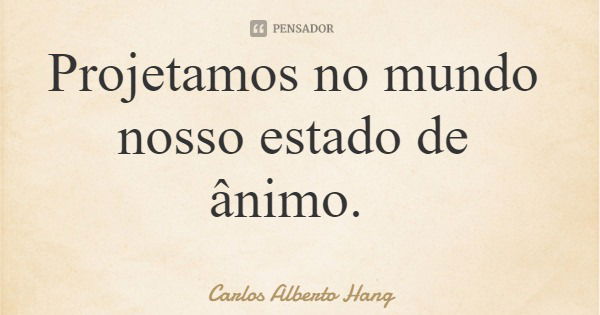 Projetamos no mundo nosso estado de ânimo.... Frase de Carlos Alberto Hang.