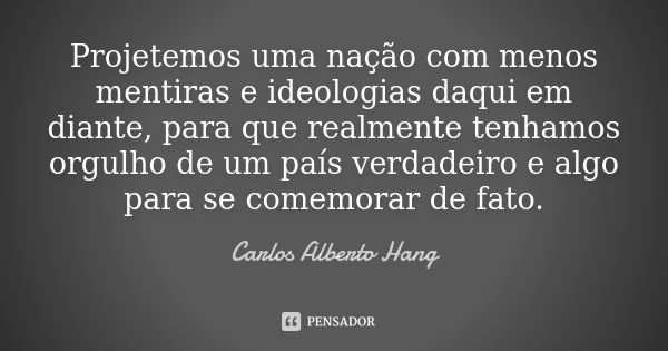 Projetemos uma nação com menos mentiras e ideologias daqui em diante, para que realmente tenhamos orgulho de um país verdadeiro e algo para se comemorar de fato... Frase de Carlos Alberto Hang.