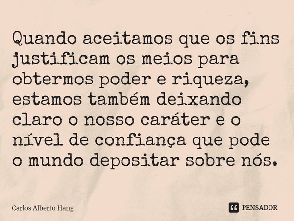 ⁠Quando aceitamos que os fins justificam os meios para obtermos poder e riqueza, estamos também deixando claro o nosso caráter e o nível de confiança que pode o... Frase de Carlos Alberto Hang.