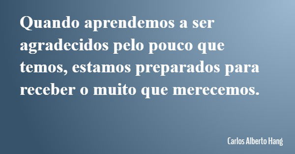 Quando aprendemos a ser agradecidos pelo pouco que temos, estamos preparados para receber o muito que merecemos.... Frase de Carlos Alberto Hang.