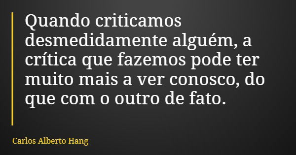 Quando criticamos desmedidamente alguém, a crítica que fazemos pode ter muito mais a ver conosco, do que com o outro de fato.... Frase de Carlos Alberto Hang.