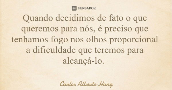 Quando decidimos de fato o que queremos para nós, é preciso que tenhamos fogo nos olhos proporcional a dificuldade que teremos para alcançá-lo.... Frase de Carlos Alberto Hang.