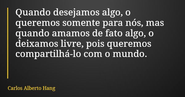Quando desejamos algo, o queremos somente para nós, mas quando amamos de fato algo, o deixamos livre, pois queremos compartilhá-lo com o mundo.... Frase de Carlos Alberto Hang.