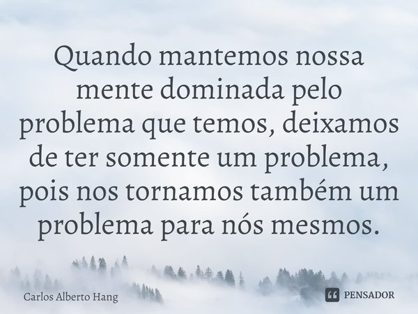 ⁠Quando mantemos nossa mente dominada pelo problema que temos, deixamos de ter somente um problema, pois nos tornamos também um problema para nós mesmos.... Frase de Carlos Alberto Hang.