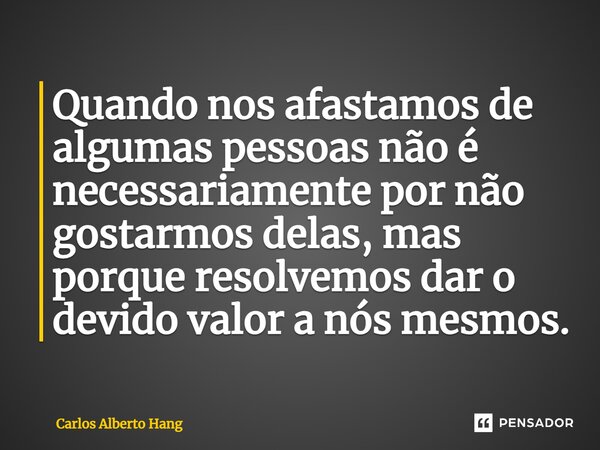 Quando nos afastamos de algumas pessoas não é necessariamente por não gostarmos delas, mas porque resolvemos dar o devido valor a nós mesmos.... Frase de Carlos Alberto Hang.