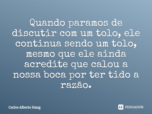 ⁠Quando paramos de discutir com um tolo, ele continua sendo um tolo, mesmo que ele ainda acredite que calou a nossa boca por ter tido a razão.... Frase de Carlos Alberto Hang.