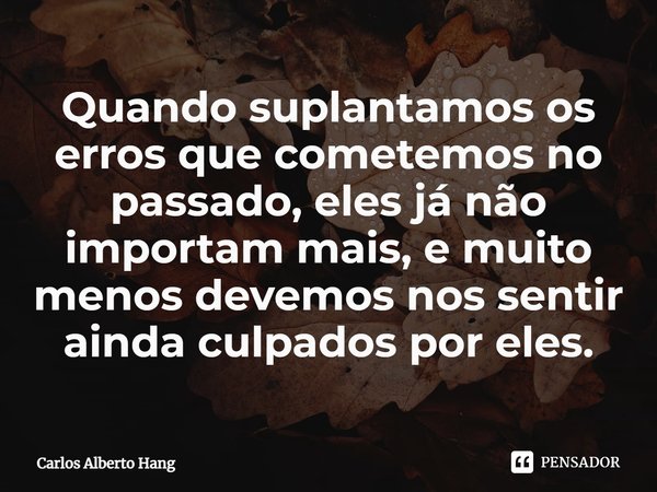 ⁠Quando suplantamos os erros que cometemos no passado, eles já não importam mais, e muito menos devemos nos sentir ainda culpados por eles.... Frase de Carlos Alberto Hang.