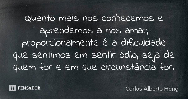 Quanto mais nos conhecemos e aprendemos a nos amar, proporcionalmente é a dificuldade que sentimos em sentir ódio, seja de quem for e em que circunstância for.... Frase de Carlos Alberto Hang.