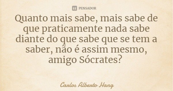 Quanto mais sabe, mais sabe de que praticamente nada sabe diante do que sabe que se tem a saber, não é assim mesmo, amigo Sócrates?... Frase de Carlos Alberto Hang.