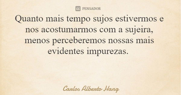 Quanto mais tempo sujos estivermos e nos acostumarmos com a sujeira, menos perceberemos nossas mais evidentes impurezas.... Frase de Carlos Alberto Hang.