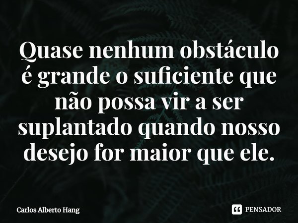 ⁠Quase nenhum obstáculo é grande o suficiente que não possa vir a ser suplantado quando nosso desejo for maior que ele.... Frase de Carlos Alberto Hang.