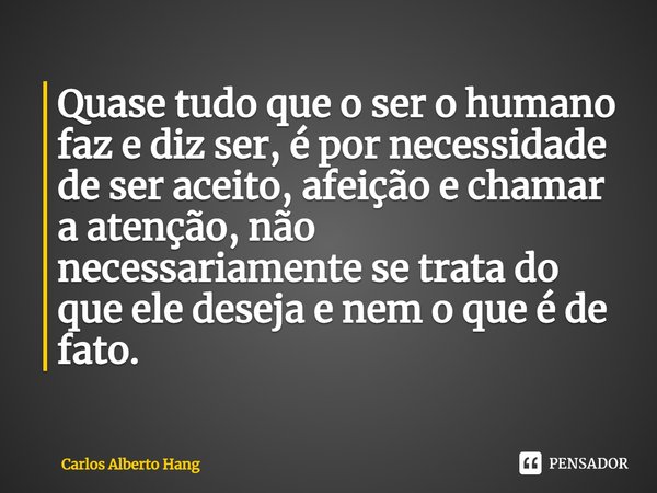 ⁠Quase tudo que o ser o humano faz e diz ser, é por necessidade de ser aceito, afeição e chamar a atenção, não necessariamente se trata do que ele deseja e nem ... Frase de Carlos Alberto Hang.