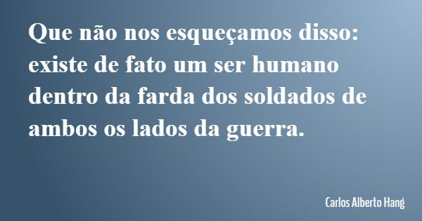 Que não nos esqueçamos disso: existe de fato um ser humano dentro da farda dos soldados de ambos os lados da guerra.... Frase de Carlos Alberto Hang.