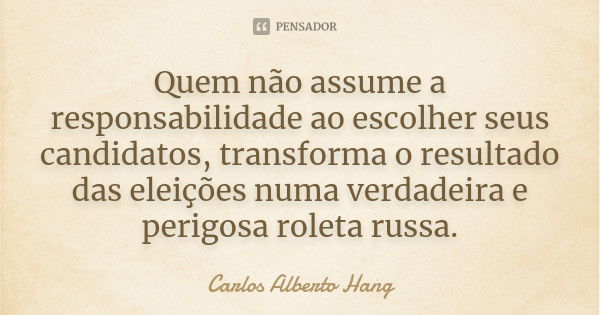 Quem não assume a responsabilidade ao escolher seus candidatos, transforma o resultado das eleições numa verdadeira e perigosa roleta russa.... Frase de Carlos Alberto Hang.