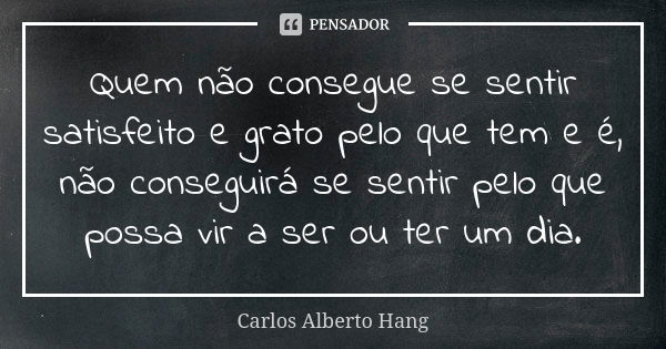 Quem não consegue se sentir satisfeito e grato pelo que tem e é, não conseguirá se sentir pelo que possa vir a ser ou ter um dia.... Frase de Carlos Alberto Hang.