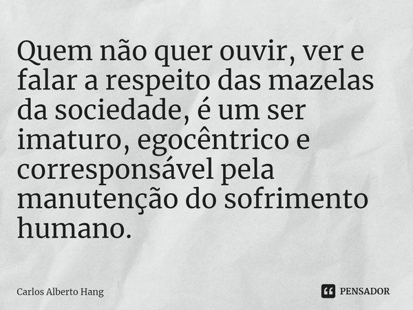 ⁠Quem não quer ouvir, ver e falar a respeito das mazelas da sociedade, é um ser imaturo, egocêntrico e corresponsável pela manutenção do sofrimento humano.... Frase de Carlos Alberto Hang.