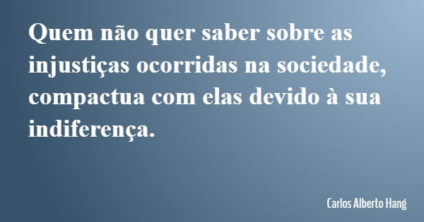 Quem não quer saber sobre as injustiças ocorridas na sociedade, compactua com elas devido à sua indiferença.... Frase de Carlos Alberto Hang.