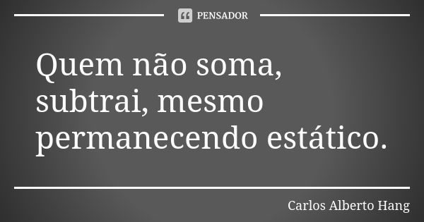 Quem não soma, subtrai, mesmo permanecendo estático.... Frase de Carlos Alberto Hang.