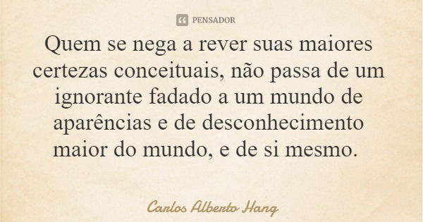 Quem se nega a rever suas maiores certezas conceituais, não passa de um ignorante fadado a um mundo de aparências e de desconhecimento maior do mundo, e de si m... Frase de Carlos Alberto Hang.