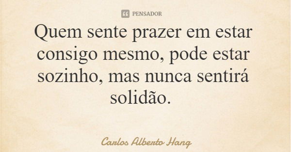 Quem sente prazer em estar consigo mesmo, pode estar sozinho, mas nunca sentirá solidão.... Frase de Carlos Alberto Hang.