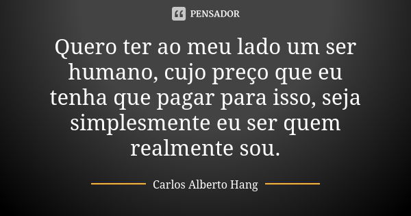 Quero ter ao meu lado um ser humano, cujo preço que eu tenha que pagar para isso, seja simplesmente eu ser quem realmente sou.... Frase de Carlos Alberto Hang.