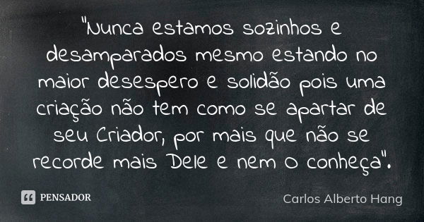 "Nunca estamos sozinhos e desamparados mesmo estando no maior desespero e solidão pois uma criação não tem como se apartar de seu Criador, por mais que não... Frase de Carlos Alberto Hang.